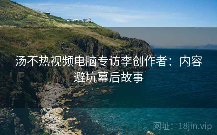 汤不热视频电脑专访李创作者：内容避坑幕后故事