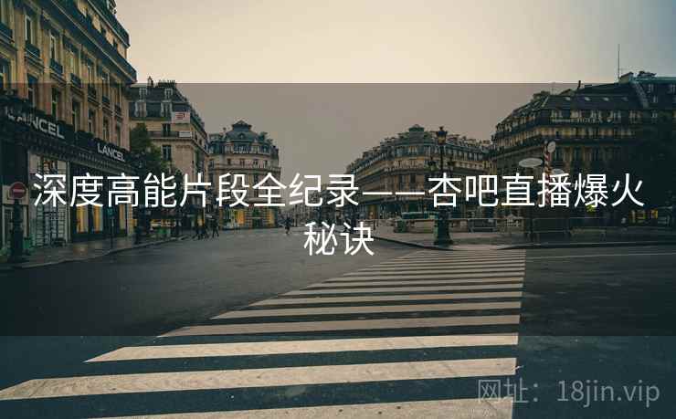 深度高能片段全纪录——杏吧直播爆火秘诀