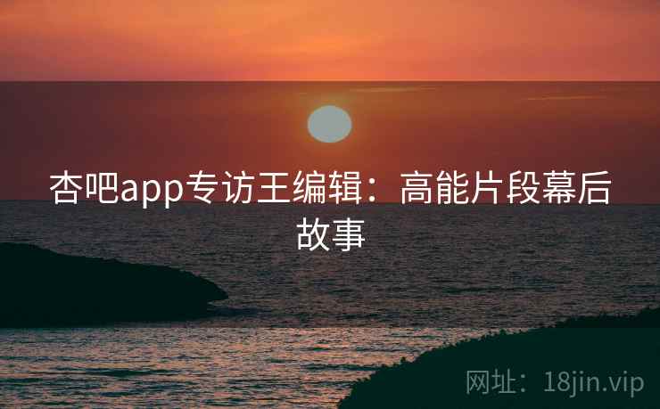 杏吧app专访王编辑：高能片段幕后故事