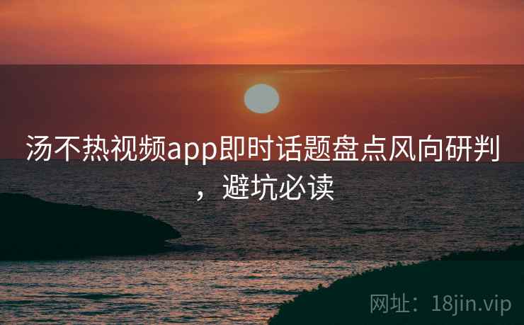 汤不热视频app即时话题盘点风向研判，避坑必读