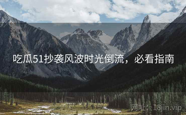 吃瓜51抄袭风波时光倒流，必看指南