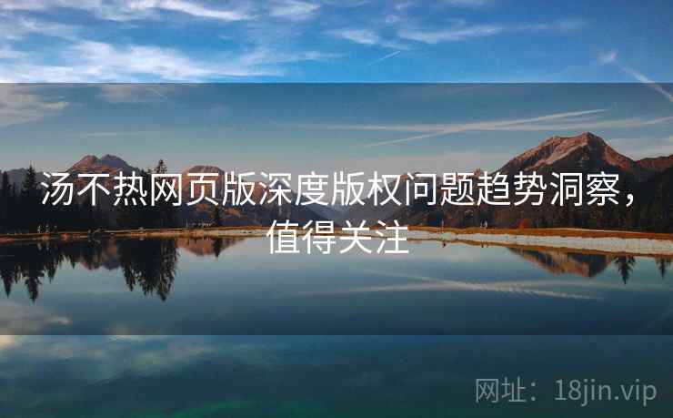 汤不热网页版深度版权问题趋势洞察，值得关注
