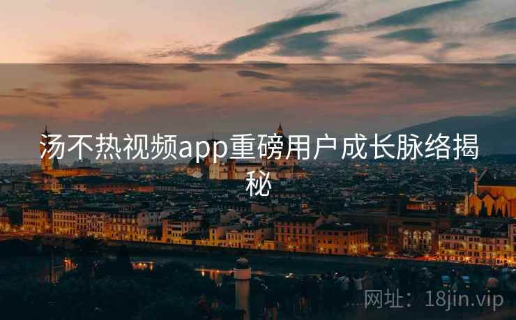 汤不热视频app重磅用户成长脉络揭秘