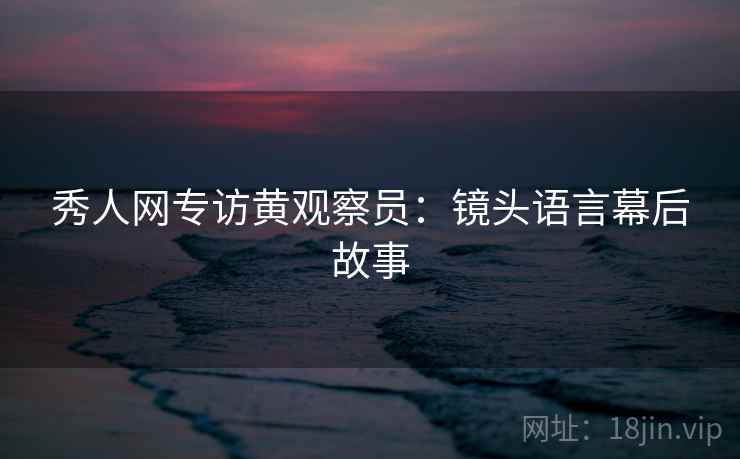 秀人网专访黄观察员：镜头语言幕后故事