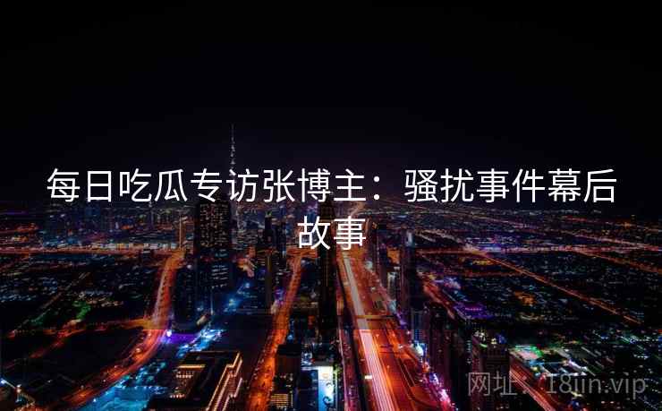 每日吃瓜专访张博主：骚扰事件幕后故事