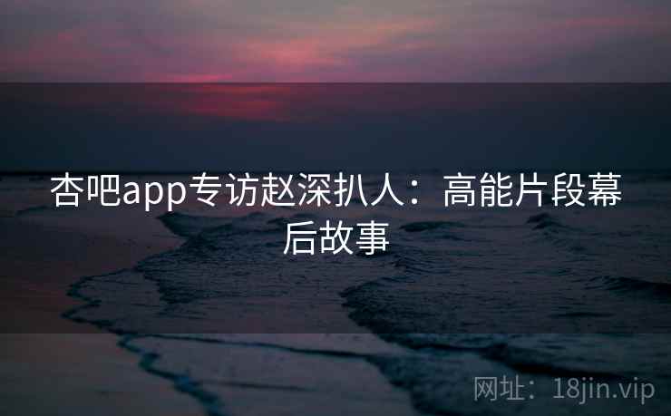 杏吧app专访赵深扒人：高能片段幕后故事