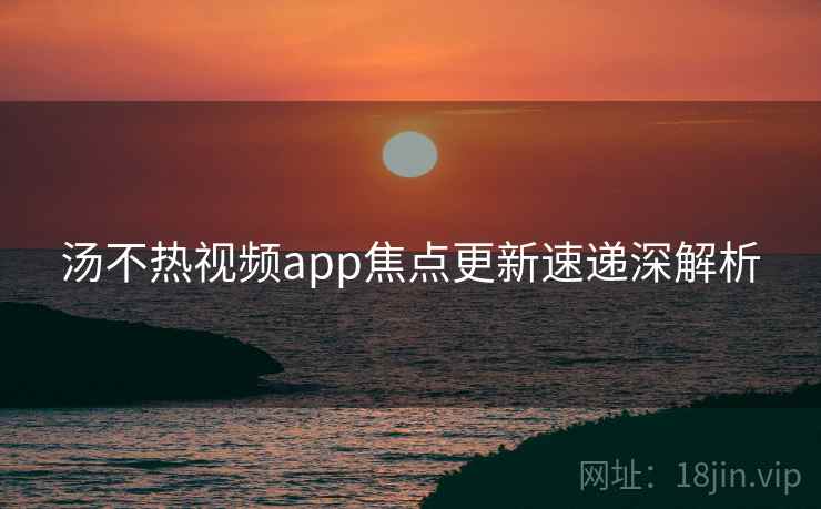汤不热视频app焦点更新速递深解析