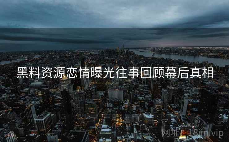 黑料资源恋情曝光往事回顾幕后真相