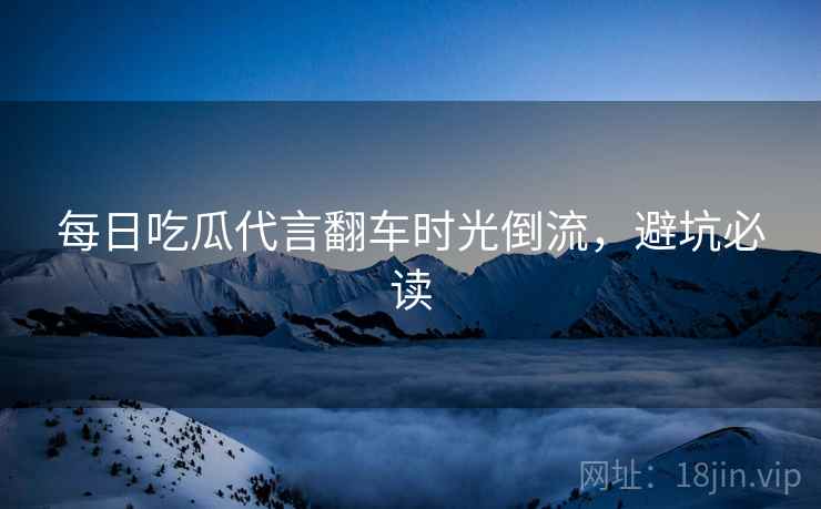 每日吃瓜代言翻车时光倒流，避坑必读