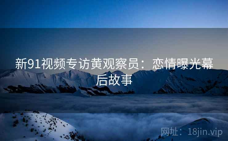 新91视频专访黄观察员：恋情曝光幕后故事